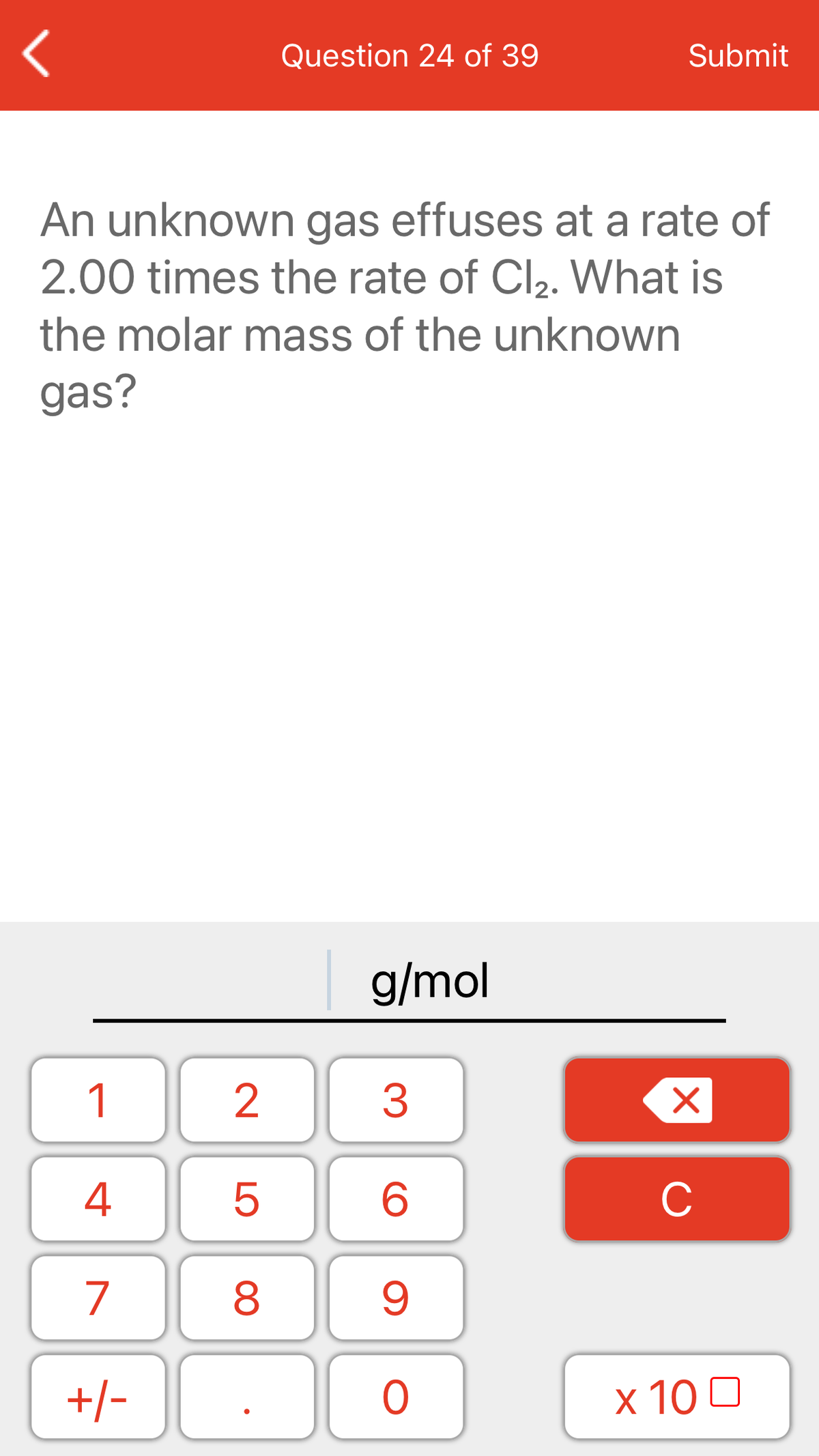 Question 24 of 39
Submit
An unknown gas effuses at a rate of
2.00 times the rate of Cl2. What is
the molar mass of the unknown
gas?
g/mol
1
2
3
4
C
7
+/-
x 10 0
LO
00
