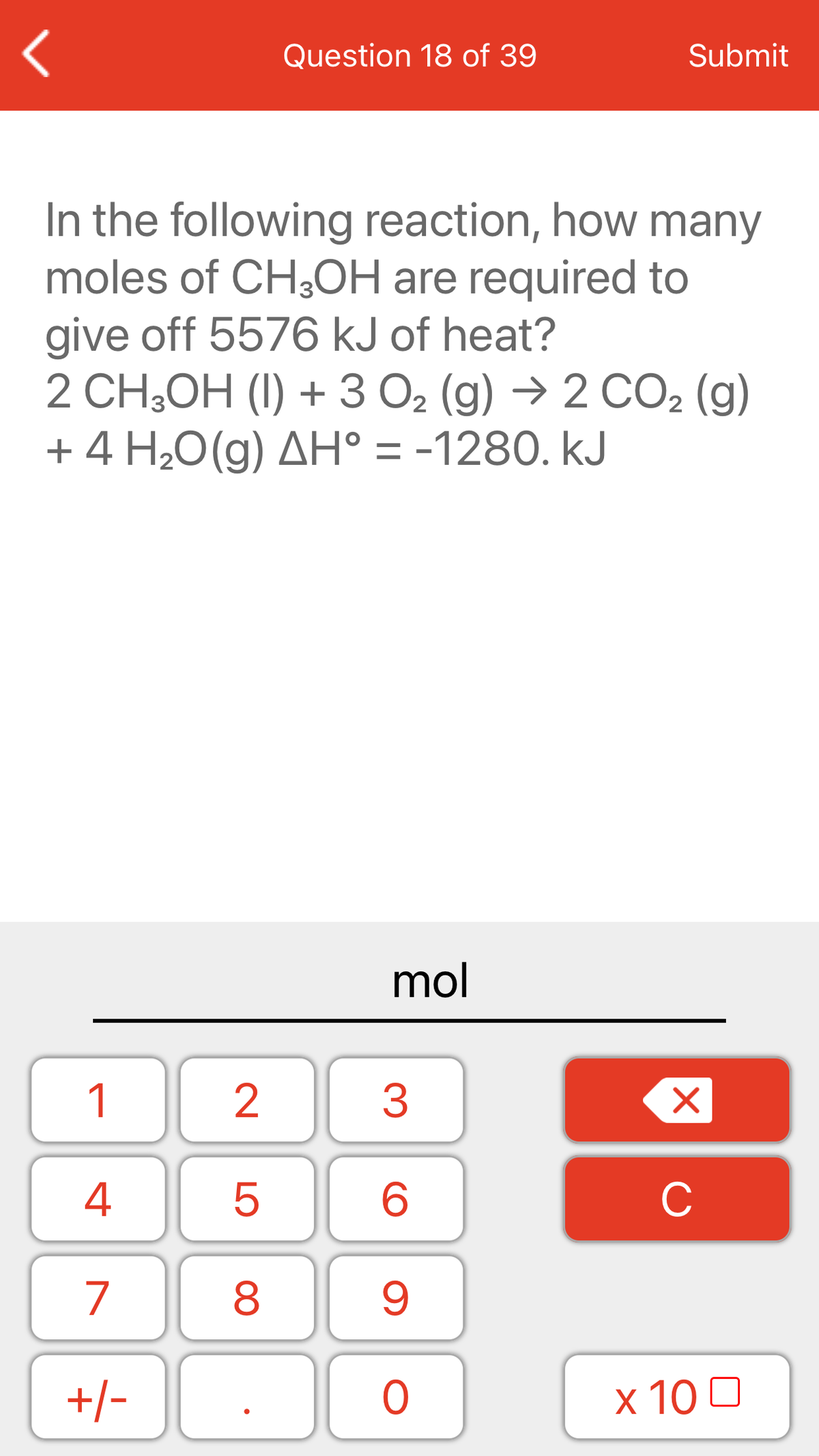 Question 18 of 39
Submit
In the following reaction, how many
moles of CH3OH are required to
give off 5576 kJ of heat?
2 CH,OH (I) + 3 O2 (g) → 2 CO2 (g)
+ 4 H¿O(g) AH° = -1280. kJ
mol
1
2
3
4
C
7
+/-
x 10 0
LO
00
