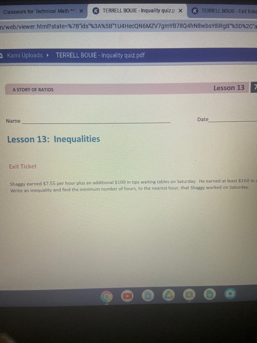 Classwork for Technical Math ** X
TERRELL BOUIE - Inquality quiz.p x
K TERRELL BOUIE-Exit ticke
n/web/viewer.html?state=%7B"ids"%3A%5B"1U4HecQN6MZV7gmYB78Q4hN8wbsY8iRgB"%5D%2C"a
A Kami Uploads >
TERRELL BOUIE - Inquality quiz.pdf
Lesson 13
A STORY OF RATIOS
Name
Date
Lesson 13: Inequalities
Exit Ticket
Shaggy earned $7.55 per hour plus an additional $100 in tips waiting tables on Saturday. He earned at least $160 in a
Write an inequality and find the minimum number of hours, to the nearest hour, that Shaggy worked on Saturday.
