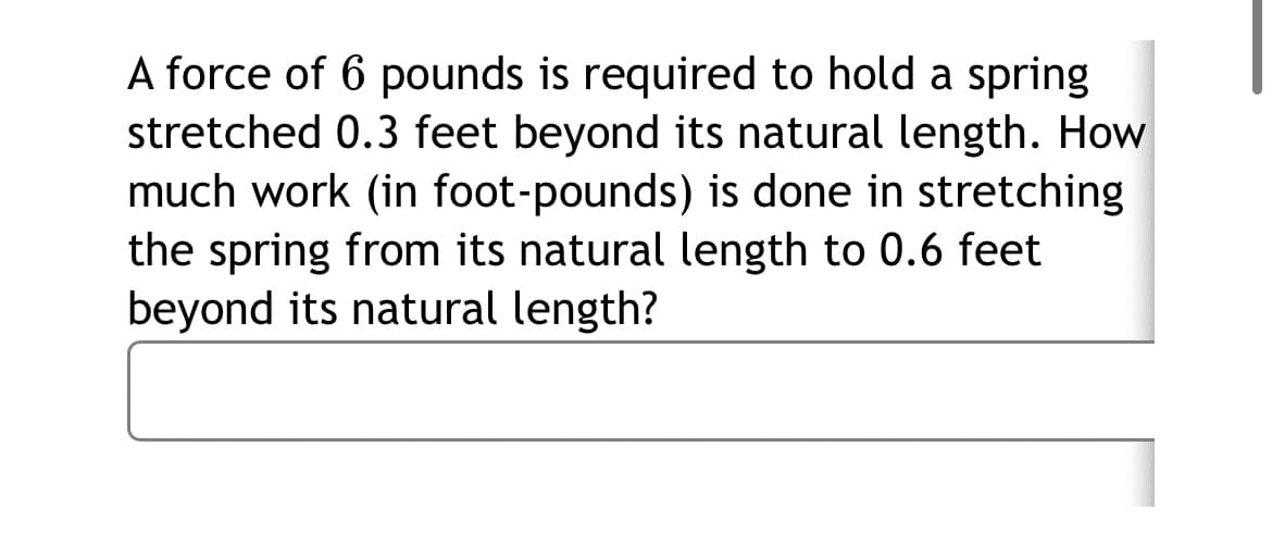 A force of 6 pounds is required to hold a spring
stretched 0.3 feet beyond its natural length. How
much work (in foot-pounds) is done in stretching
the spring from its natural length to 0.6 feet
beyond its natural length?
