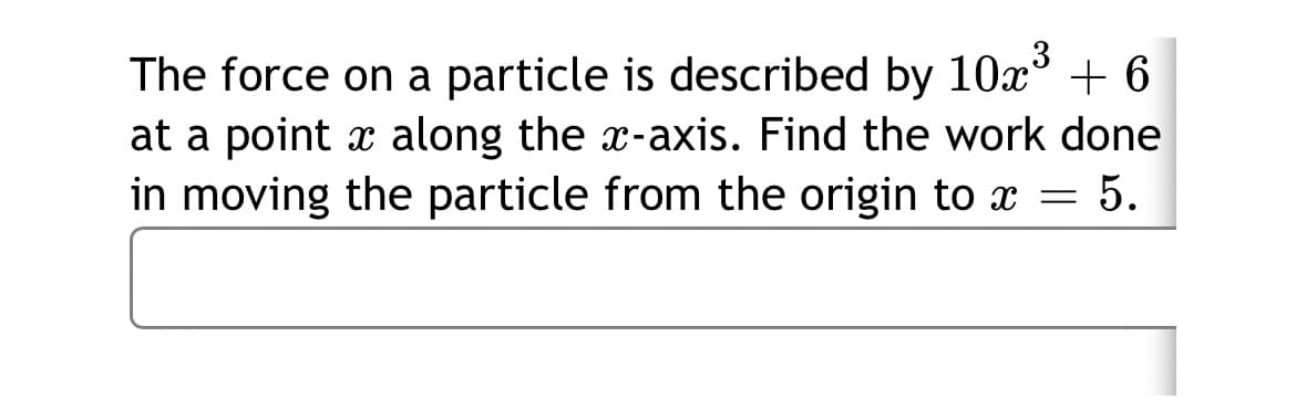 The force on a particle is described by 10x°
+ 6
at a point x along the x-axis. Find the work done
in moving the particle from the origin to x = 5.
