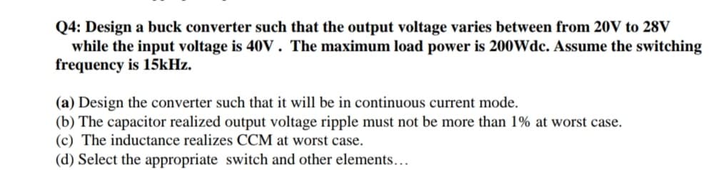 Q4: Design a buck converter such that the output voltage varies between from 20V to 28V
while the input voltage is 40V. The maximum load power is 200Wdc. Assume the switching
frequency is 15kHz.
(a) Design the converter such that it will be in continuous current mode.
(b) The capacitor realized output voltage ripple must not be more than 1% at worst case.
(c) The inductance realizes CCM at worst case.
(d) Select the appropriate switch and other elements...
