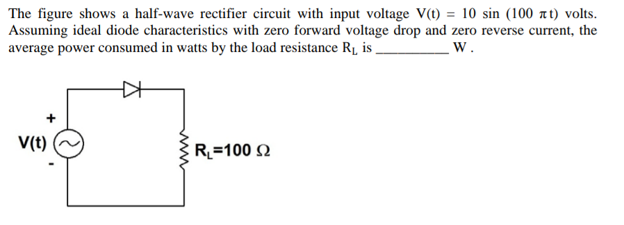 The figure shows a half-wave rectifier circuit with input voltage V(t) = 10 sin (100 t) volts.
Assuming ideal diode characteristics with zero forward voltage drop and zero reverse current, the
average power consumed in watts by the load resistance R1 is
W.
+
V(t)
R=100 Q
