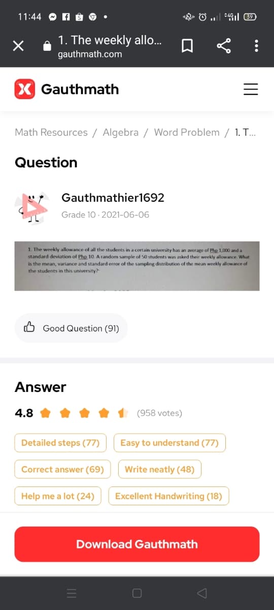 11:44 O A â§ 9 •
1. The weekly allo.
gauthmath.com
X Gauthmath
Math Resources / Algebra / Word Problem / 1. T...
Question
Gauthmathier1692
Grade 10 · 2021-06-06
1. The weekly allowance of all the students in a certain university has an average of Php 1,000 and a
standard deviation of Php 10. A random sample of 50 students was asked their weekly allowance. What
is the mean, variance and standard error of the sampling distribution of the mean weekly allowance of
the students in this university?
5 Good Question (91)
Answer
4.8
(958 votes)
Detailed steps (77)
Easy to understand (77)
Correct answer (69)
Write neatly (48)
Help me a lot (24)
Excellent Handwriting (18)
Download Gauthmath
O
