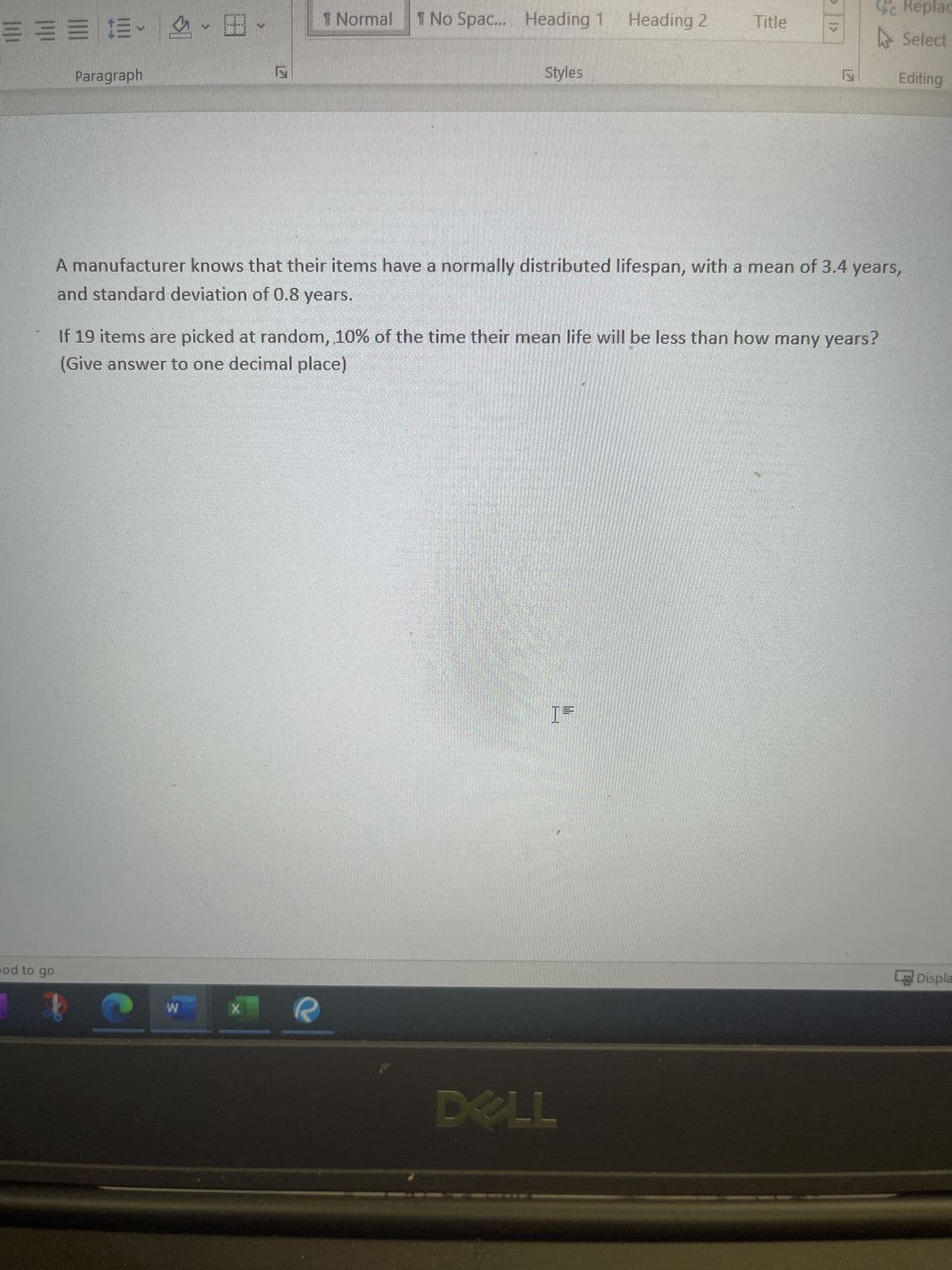 ===
od to go
Paragraph
1 Normal
W
1 No Spac... Heading 1
X
Styles
Heading 2
Title
A manufacturer knows that their items have a normally distributed lifespan, with a mean of 3.4 years,
and standard deviation of 0.8 years.
If 19 items are picked at random, 10% of the time their mean life will be less than how many years?
(Give answer to one decimal place)
DELL
S
Replac
Select
Editing
Displa