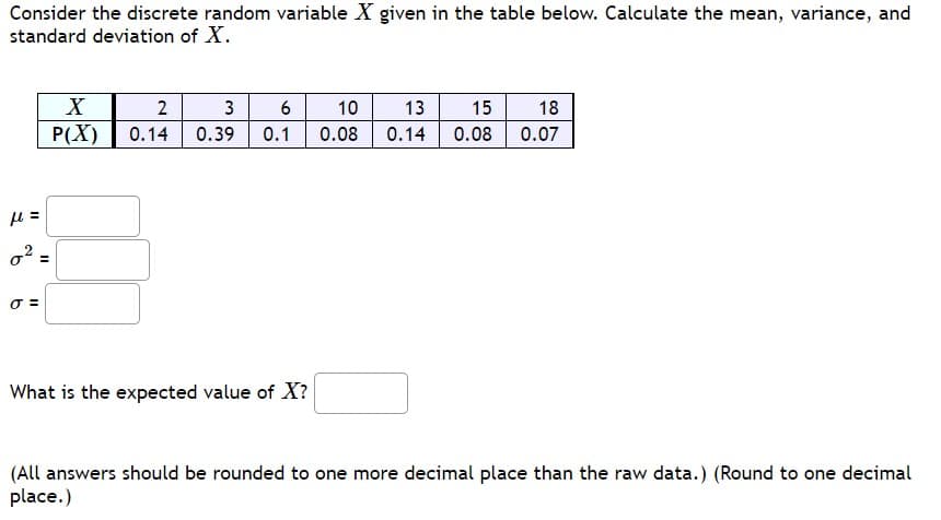 Consider the discrete random variable X given in the table below. Calculate the mean, variance, and
standard deviation of X.
μl =
0²:
0 =
II
X
P(X)
2
3
6
0.14 0.39 0.1
What is the expected value of X?
10
13 15 18
0.08 0.14 0.08 0.07
(All answers should be rounded to one more decimal place than the raw data.) (Round to one decimal
place.)