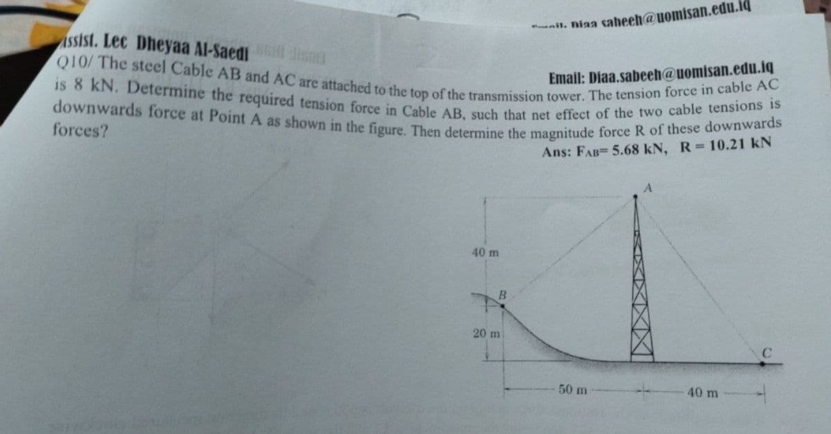 downwards force at Point A as shown in the figure. Then determine the magnitude force R of these downwards
nil. niaa saheeh@uomisan.edu.iq
is 8 kN. Determine the required tension force in Cable AB, such that net effect of the two cable tensions is
Q10/ The steel Cable AB and AC are attached to the top of the transmission tower. The tension force in cable AC
ASSist. Lec Dheyaa Al-Saedi isnd
Email: Diaa.sabeeh@uomisan.edu.iq
forces?
Ans: FAB= 5.68 kN, R 10.21 kN
40 m
20 m
50 m
40 m
