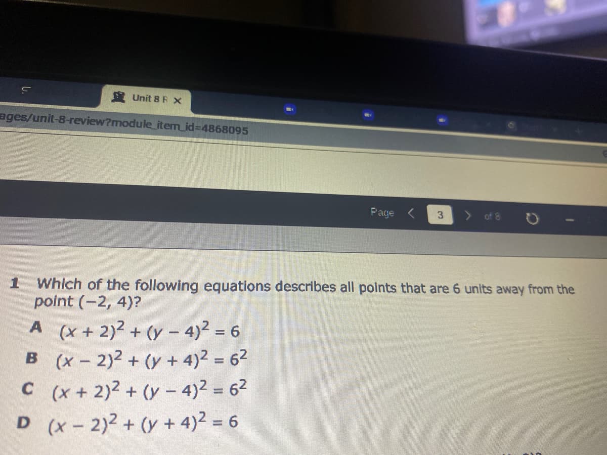 Unit 8 R X
ages/unit-8-review?module_item_id%3D4868095
Page
3.
of 8
1 Which of the following equations describes all polnts that are 6 units away from the
polnt (-2, 4)?
A (x + 2)2 + (y - 4)2 = 6
B (x - 2)2 + (y + 4)2 = 62
C(x + 2)2 + (y – 4)2 = 62
D (x-2)2 + (y + 4)2 = 6
%3D
