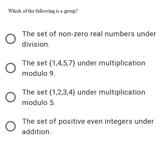 Which of the following is a group?
The set of non-zero real numbers under
division.
The set {1,4,5,7} under multiplication
modulo 9.
The set {1,2,3,4} under multiplication
modulo 5.
The set of positive even integers under
addition.
