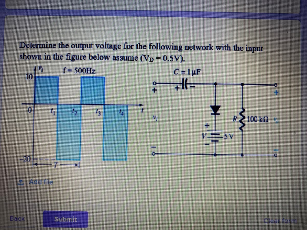 Determine the output voltage for the following network with the input
shown in the figure below assume (VD=0.5V).
f-500HZ
C = 1 µF
10
R 100 k2
5V
-20
T
1 Add file
Back
Submit
Clear form
+.
