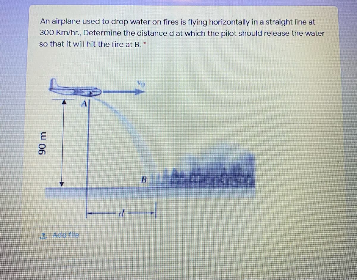 An airplane used to drop water on fires is flying horizontally in a straight line at
300 Km/hr., Determine the distance d at which the pilot should release the water
so that it will hit the fire at B. *
B
T Add file
90 m
