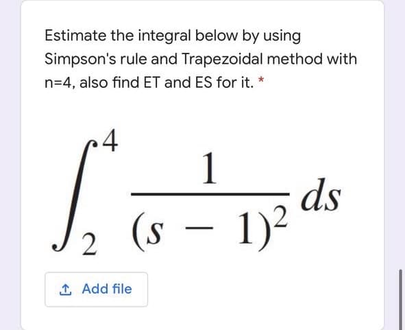 Estimate the integral below by using
Simpson's rule and Trapezoidal method with
n=4, also find ET and ES for it. *
1
ds
(s – 1)²
2
1 Add file
