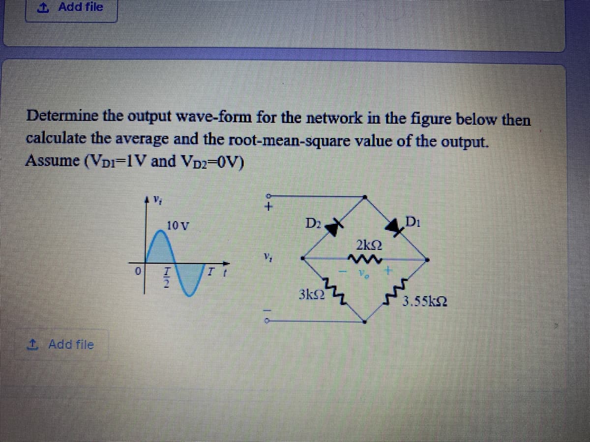 Add file
Determine the output wave-form for the network in the figure below then
calculate the average and the root-mean-square value of the output.
Assume (VDI=IV and VD2-0V)
10 V
D2
Di
2k2
sks?
3.55k2
0Add file
