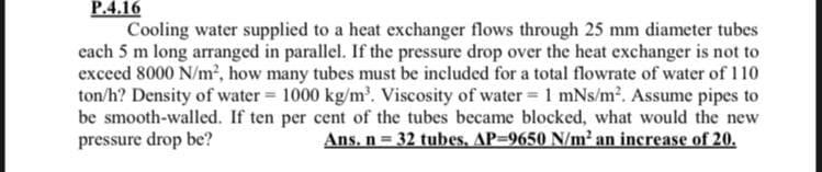 P.4.16
Cooling water supplied to a heat exchanger flows through 25 mm diameter tubes
cach 5 m long arranged in parallel. If the pressure drop over the heat exchanger is not to
exceed 8000 N/m², how many tubes must be included for a total flowrate of water of 110
ton/h? Density of water 1000 kg/m'. Viscosity of water= 1 mNs/m2. Assume pipes to
be smooth-walled. If ten per cent of the tubes became blocked, what would the new
pressure drop be?
Ans. n 32 tubes, AP-9650 N/m2 an increase of 20,
