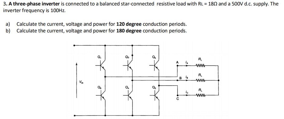 3. A three-phase inverter is connected to a balanced star-connected resistive load with RL = 180 and a 500V d.c. supply. The
inverter frequency is 100HZ.
a) Calculate the current, voltage and power for 120 degree conduction periods.
b) Calculate the current, voltage and power for 180 degree conduction periods.
R.
A
ww
R.
B is
R.
ww
of
of
to
