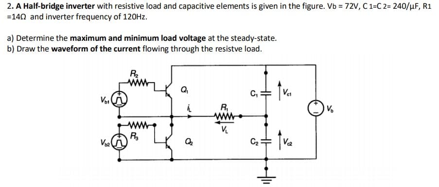 2. A Half-bridge inverter with resistive load and capacitive elements is given in the figure. Vb = 72V, C 1=C 2= 240/µF, R1
=140 and inverter frequency of 120HZ.
a) Determine the maximum and minimum load voltage at the steady-state.
b) Draw the waveform of the current flowing through the resistve load.
Q
C,
Voi
V.
R,
ww
R
Voa
C2
