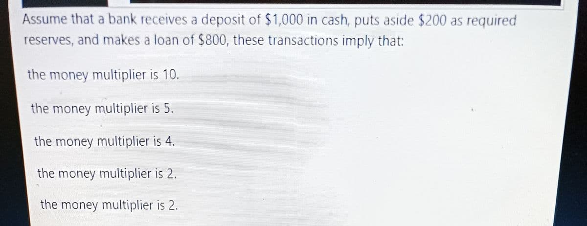 Assume that a bank receives a deposit of $1,000 in cash, puts aside $200 as required
reserves, and makes a loan of $800, these transactions imply that:
the money multiplier is 10.
the money multiplier is 5.
the money multiplier is 4.
the money multiplier is 2.
the money multiplier is 2.