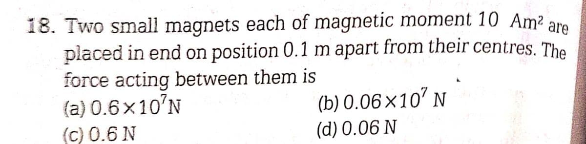 18. Two small magnets each of magnetic moment 10 Am² are
placed in end on position 0.1 m apart from their centres. The
force acting between them is
(a) 0.6x10'N
(c) 0.6 N
(b) 0.06×107 N
(d) 0.06 N