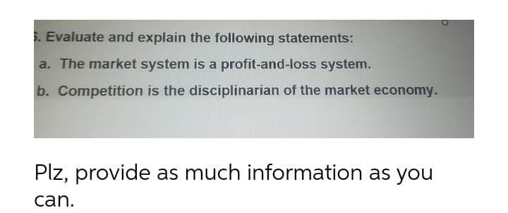 . Evaluate and explain the following statements:
a. The market system is a profit-and-loss system.
b. Competition is the disciplinarian of the market economy.
Plz, provide as much information as you
can.
