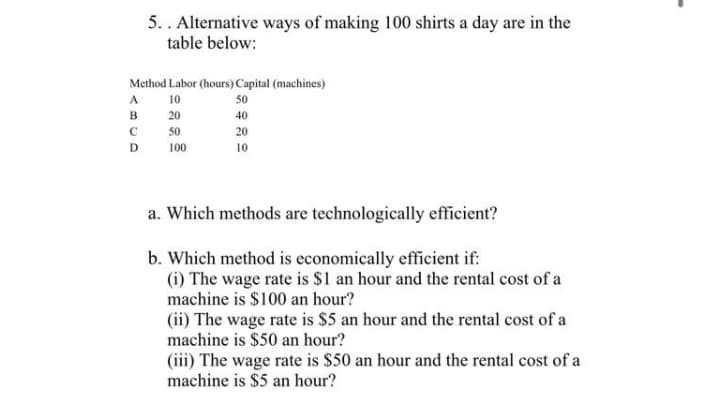 5.. Alternative ways of making 100 shirts a day are in the
table below:
Method Labor (hours) Capital (machines)
A
10
50
в
20
40
50
20
D
100
10
a. Which methods are technologically efficient?
b. Which method is economically efficient if:
(i) The wage rate is $1 an hour and the rental cost of a
machine is $100 an hour?
(ii) The wage rate is $5 an hour and the rental cost of a
machine is $50 an hour?
(iii) The wage rate is $50 an hour and the rental cost of a
machine is $5 an hour?
