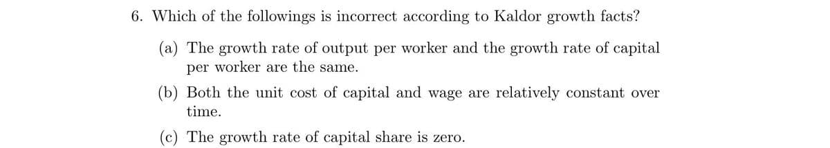 6. Which of the followings is incorrect according to Kaldor growth facts?
(a) The growth rate of output per worker and the growth rate of capital
per worker are the same.
(b) Both the unit cost of capital and wage are relatively constant over
time.
(c) The growth rate of capital share is zero.
