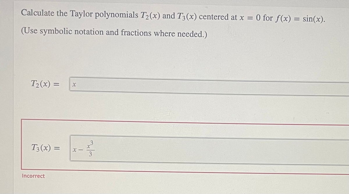 Calculate the Taylor polynomials T2(x) and T3(x) centered at x = 0 for f(x) = sin(x).
%3D
(Use symbolic notation and fractions where needed.)
T2(x) =
T3(x) =
%3D
X -
3
Incorrect
