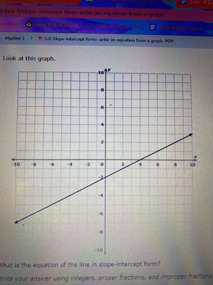 ECooy of Dr
gebra-1/slope-intercept-form-write-an-equation-from-a-graph
ana King
Cr Froie kin
Algebra 1
> S.8 Slope-intercept form: write an equation from a graph 9GW
Look at this graph.
101
6
4
2
-10
-8
-6
-4
-2
2
6
8.
10
-10
Vhat is the equation of the line in slope-intercept form?
Vrite your answer using integers, proper fractions, and improper fractions
