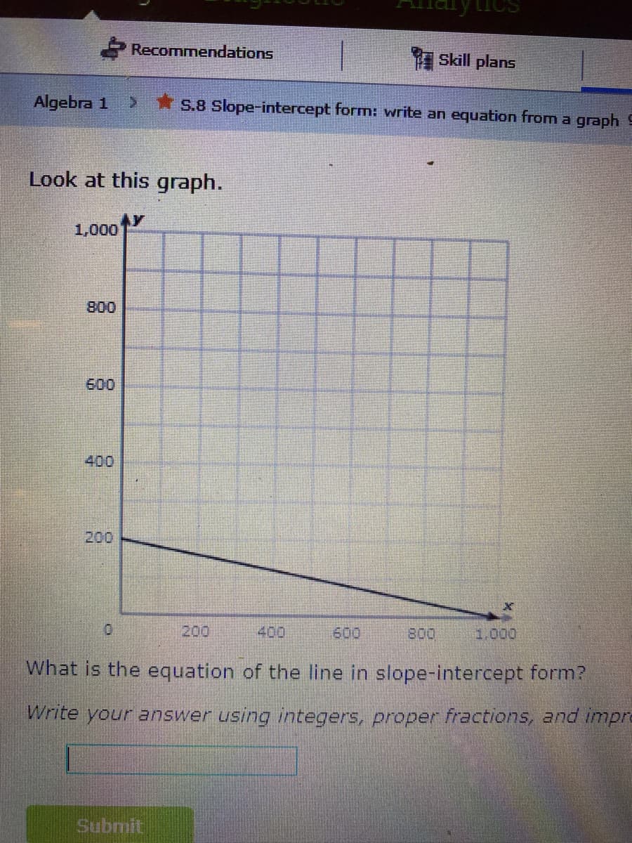 Recommendations
Skill plans
Algebra 1
>*S.8 Slope-intercept form: write an equation fromn a graph 9
Look at this graph.
1,000
800
600
400
200
200
400
600
800
1.000
What is the equation of the line in slope-intercept form?
Write your answer using integers, proper fractions, and impre
Submit
