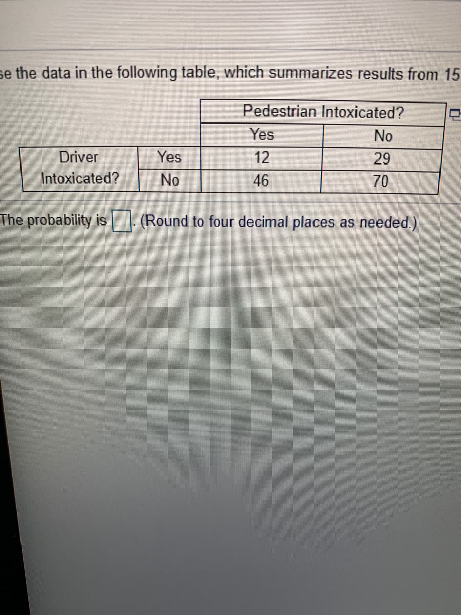 se the data in the following table, which summarizes results from 15
Pedestrian Intoxicated?
Yes
No
Driver
Yes
12
29
Intoxicated?
No
46
70
The probability is
(Round to four decimal places as needed.)
