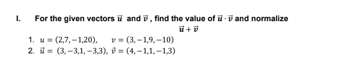 I.
For the given vectors ū and i, find the value of ū ·i and normalize
1. и %3D (2,7,—1,20),
2. 1%3D (3,-3,1,-3,3), ў — (4, —1,1,-1,3)
v = (3,–1,9, –10)
