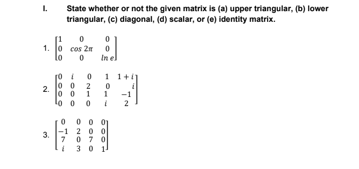 I.
State whether or not the given matrix is (a) upper triangular, (b) lower
triangular, (c) diagonal, (d) scalar, or (e) identity matrix.
1. 0 cos 2T
Lo
In el
i
1 1+i]
0 0
2
0 0
1
Lo 0
i
-1
2.
1
i
2
0 0 01
-1 2 0 0
0 7 0
i
3 0
1
3.
