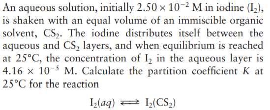An aqueous solution, initially 2.50 × 10-2 M in iodine (I,),
is shaken with an equal volume of an immiscible organic
solvent, CS2. The iodine distributes itself between the
aqueous and CS, layers, and when equilibrium is reached
at 25°C, the concentration of I2 in the aqueous layer is
4.16 × 10-5 M. Calculate the partition coefficient K at
25°C for the reaction
I(aq) 2 L(CS2)
