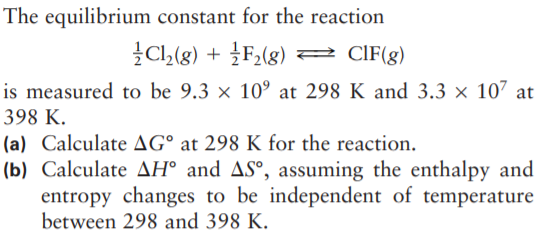 The equilibrium constant for the reaction
}CL(g) + }F,(g)
CIF(g)
is measured to be 9.3 × 10° at 298 K and 3.3 × 107 at
398 K.
(a) Calculate AG° at 298 K for the reaction.
(b) Calculate AH° and AS°, assuming the enthalpy and
entropy changes to be independent of temperature
between 298 and 398 K.
