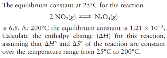 The equilibrium constant at 25°C for the reaction
2 NO2(g) 2 N,O4(g)
is 6.8. At 200°C the equilibrium constant is 1.21 × 10-3.
Calculate the enthalpy change (AH) for this reaction,
assuming that AH° and AS° of the reaction are constant
over the temperature range from 25°C to 200°C.
