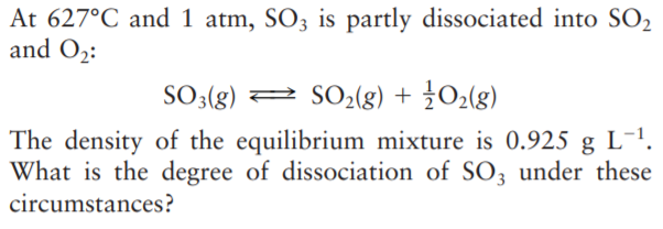At 627°C and 1 atm, SO3 is partly dissociated into SO2
and O2:
SO3(g) 2 SO2(g) + ¿O2(g)
The density of the equilibrium mixture is 0.925 g L-1.
What is the degree of dissociation of SO3 under these
circumstances?

