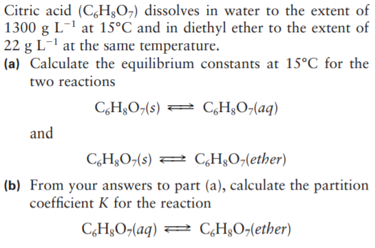 Citric acid (CH&O7) dissolves in water to the extent of
1300 g L-1 at 15°C and in diethyl ether to the extent of
22 g L-1 at the same temperature.
(a) Calculate the equilibrium constants at 15°C for the
two reactions
C,H§O¬(s) = C,H§O¬(aq)
and
C,H§O¬(s) 2 C,H§O-(ether)
(b) From your answers to part (a), calculate the partition
coefficient K for the reaction
C,H&O¬(aq) = C,H3O¬(ether)
