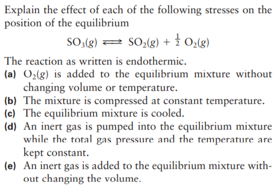 Explain the effect of each of the following stresses on the
position of the equilibrium
SO;(g)
2 SO02(g) + 2 O2(g)
The reaction as written is endothermic.
(a) O2(g) is added to the equilibrium mixture without
changing volume or temperature.
(b) The mixture is compressed at constant temperature.
(c) The equilibrium mixture is cooled.
(d) An inert gas is pumped into the equilibrium mixture
while the total gas pressure and the temperature are
kept constant.
(e) An inert gas is added to the equilibrium mixture with-
out changing the volume.
