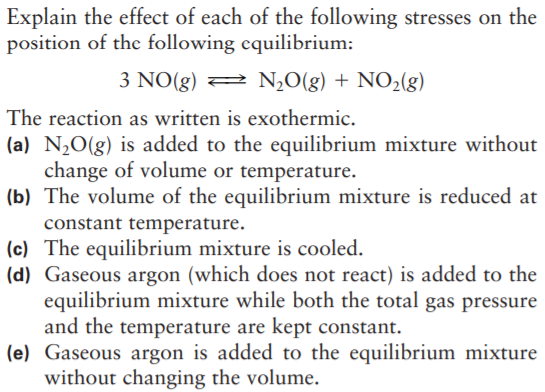 Explain the effect of each of the following stresses on the
position of the following equilibrium:
3 NO(g) 2 N¿O(g) + NO2(g)
The reaction as written is exothermic.
(a) N¿O(g) is added to the equilibrium mixture without
change of volume or temperature.
(b) The volume of the equilibrium mixture is reduced at
constant temperature.
(c) The equilibrium mixture is cooled.
(d) Gaseous argon (which does not react) is added to the
equilibrium mixture while both the total gas pressure
and the temperature are kept constant.
(e) Gaseous argon is added to the equilibrium mixture
without changing the volume.
