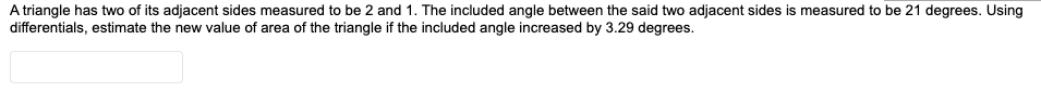 A triangle has two of its adjacent sides measured to be 2 and 1. The included angle between the said two adjacent sides is measured to be 21 degrees. Using
differentials, estimate the new value of area of the triangle if the included angle increased by 3.29 degrees.