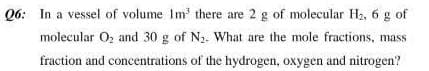 Q6: In a vessel of volume Im there are 2 g of molecular H2, 6 g of
molecułar Oz and 30 g of N2. What are the mole fractions, mass
fraction and concentrations of the hydrogen, oxygen and nitrogen?
