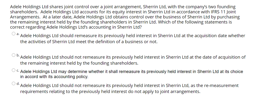 Adele Holdings Ltd shares joint control over a joint arrangement, Sherrin Ltd, with the company's two founding
shareholders. Adele Holdings Ltd accounts for its equity interest in Sherrin Ltd in accordance with IFRS 11 Joint
Arrangements. At a later date, Adele Holdings Ltd obtains control over the business of Sherrin Ltd by purchasing
the remaining interest held by the founding shareholders in Sherrin Ltd. Which of the following statements is
correct regarding Adele Holdings Ltd's accounting in Sherrin Ltd?
a: Adele Holdings Ltd should remeasure its previously held interest in Sherrin Ltd at the acquisition date whether
the activities of Sherrin Ltd meet the definition of a business or not.
O b.
Adele Holdings Ltd should not remeasure its previously held interest in Sherrin Ltd at the date of acquisition of
the remaining interest held by the founding shareholders.
C. Adele Holdings Ltd may determine whether it shall remeasure its previously held interest in Sherrin Ltd at its choice
in accord with its accounting policy.
d. Adele Holdings Ltd should not remeasure its previously held interest in Sherrin Ltd, as the re-measurement
requirements relating to the previously held interest do not apply to joint arrangements.
