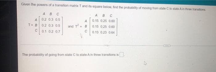 Given the powers of a transition matrix T and its square below, find the probability of moving from state C to state A in three transitions.
ABC
A B C
A
0.2 0.3 0,5
A
0.15 0.25 0.60
T= B 0.2 0.3 0.5
and T
= B
0.15 0.25 0.60
C0.1 0.2 0,7
0.13 0.23 0.64
The probability of going from state C to state A in three transitions is
