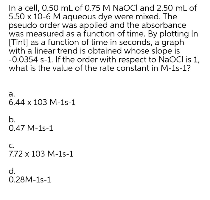 In a cell, 0.50 mL of 0.75 M NaOCI and 2.50 mL of
5.50 x 10-6 M aqueous dye were mixed. The
pseudo order was applied and the absorbance
was measured as a function of time. By plotting In
[Tint] as a function of time in seconds, a graph
with a linear trend is obtained whose slope is
-0.0354 s-1. If the order with respect to NaOCI is 1,
what is the value of the rate constant in M-1s-1?
а.
6.44 х 103 М-1s-1
b.
0.47 M-1s-1
С.
7.72 х 103 М-1s-1
d.
0.28M-1s-1
