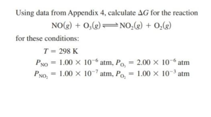 Using data from Appendix 4, calculate AG for the reaction
NO(g) + 0,(g) =
=NO,(g) + 0,(g)
for these conditions:
T = 298 K
PNO = 1.00 x 106 atm, Po, =
PNO, = 1.00 x 10-7 atm, Po.
2.00 X 10-6 atm
%3D
%3D
1.00 X 10 3 atm
%3D
%3D
