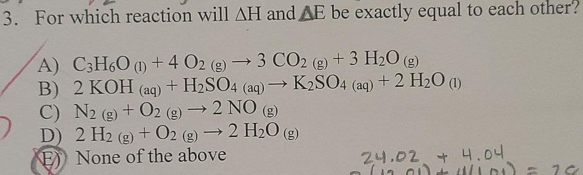 K2SO4 (aq) + 2 H20 ()
3. For which reaction will AH and AE be exactly equal to each other?
2 (g) →3 CO2 (g) + 3 H2O (g)
B) 2 KOH (aq) + H2SO4 (aq) → K2SO4 (aq) + 2 H2O (1)
A) C3H60 (1) +4 02
||
C) N2 (g) + O2 (g) → 2 NO (2)
+ 02
D) 2 H2 (g) + O2 (g) →2 H20 (g)
(8)
E) None of the above
+ 02
24.02 + 4.04
