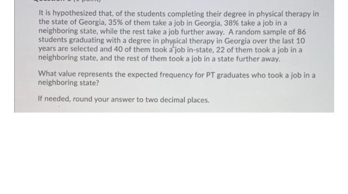 It is hypothesized that, of the students completing their degree in physical therapy in
the state of Georgia, 35% of them take a job in Georgia, 38% take a job in a
neighboring state, while the rest take a job further away. A random sample of 86
students graduating with a degree in physical therapy in Georgia over the last 10
years are selected and 40 of them took a job in-state, 22 of them took a job in a
neighboring state, and the rest of them took a job in a state further away.
What value represents the expected frequency for PT graduates who took a job in a
neighboring state?
If needed, round your answer to two decimal places.
