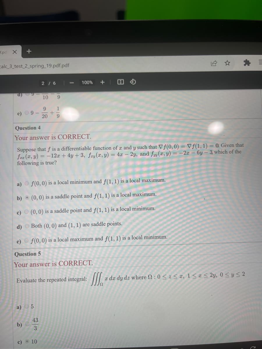 f.pd X
calc_3_test_2_spring_19.pdf.pdf
d)
e) 9-
a)
b)
Question 4
Your answer is CORRECT.
Suppose that f is a differentiable function of x and y such that Vf(0, 0) = Vf(1, 1) = 0. Given that
fax (x, y) = -12x + 4y +3, fry (x, y) = 4x - 2y, and fyy(x, y) = -2x - 6y-3 which of the
following is true?
c)
d)
f(0, 0) is a local minimum and f(1, 1) is a local maximum.
(0, 0) is a saddle point and f(1, 1) is a local maximum.
(0, 0) is a saddle point and f(1, 1) is a local minimum.
Both (0, 0) and (1, 1) are saddle points.
e) f(0, 0) is a local maximum and f(1, 1) is a local minimum.
Question 5
Your answer is CORRECT.
Evaluate the repeated integral: a da dy dz where : 0 ≤ z ≤æ, 1 ≤ * ≤ 2y, 0 ≤ y ≤ 2
a) 5
b)
43
2 / 6
| من
10 9
9 1
+
20 9
3
100% + A
c) 10