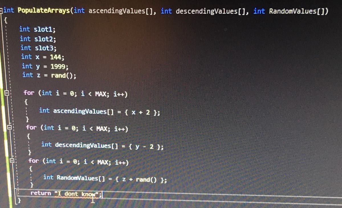 gint PopulateArrays(int ascendingValues[], int descendingValues [], int RandomValues[])
{
int slot1;
int slot2;
int slot3;
int x =
144;
1999;
rand();
int y =
int z =
for (int i
= 0; i < MAX; i++)
{
int ascendingValues[]
{ x + 2 };
%3D
for (int i = 0; i < MAX; i++)
{
int descendingValues[] = { y - 2 };
%3D
for (int i = 0; i < MAX; i++)
{
int RandomValues[] = { z + rand() };
return "I dont know":
