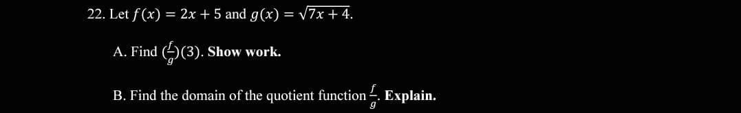 22. Let f (x) = 2x + 5 and g(x) = V7x + 4.
A. Find (2)(3). Show work.
B. Find the domain of the quotient function .
Explain.
