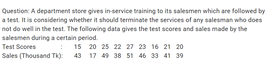 Question: A department store gives in-service training to its salesmen which are followed by
a test. It is considering whether it should terminate the services of any salesman who does
not do well in the test. The following data gives the test scores and sales made by the
salesmen during a certain period.
Test Scores
:
15
20 25 22 27 23 16 21 20
Sales (Thousand Tk):
43
17 49 38 51 46 33 41 39
